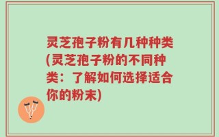 灵芝孢子粉有几种种类(灵芝孢子粉的不同种类：了解如何选择适合你的粉末)