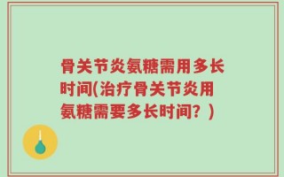 骨关节炎氨糖需用多长时间(治疗骨关节炎用氨糖需要多长时间？)