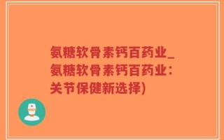 氨糖软骨素钙百药业_氨糖软骨素钙百药业：关节保健新选择)