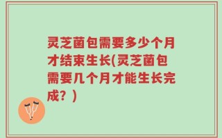 灵芝菌包需要多少个月才结束生长(灵芝菌包需要几个月才能生长完成？)