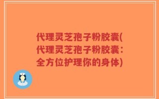 代理灵芝孢子粉胶囊(代理灵芝孢子粉胶囊：全方位护理你的身体)