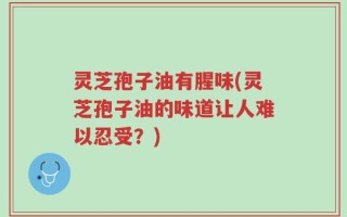 灵芝孢子油有腥味(灵芝孢子油的味道让人难以忍受？)
