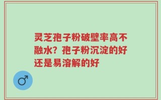 灵芝孢子粉破壁率高不融水？孢子粉沉淀的好还是易溶解的好