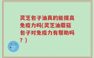灵芝包子油真的能提高免疫力吗(灵芝油蘑菇包子对免疫力有帮助吗？)