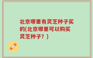 北京哪里有灵芝种子买的(北京哪里可以购买灵芝种子？)