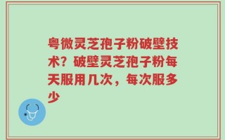 粤微灵芝孢子粉破壁技术？破壁灵芝孢子粉每天服用几次，每次服多少