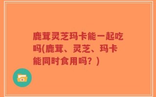 鹿茸灵芝玛卡能一起吃吗(鹿茸、灵芝、玛卡能同时食用吗？)