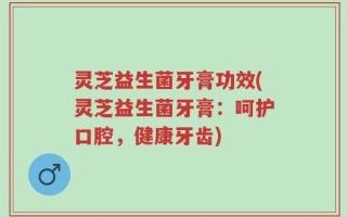 灵芝益生菌牙膏功效(灵芝益生菌牙膏：呵护口腔，健康牙齿)