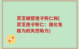灵芝破壁孢子粉仁和(灵芝孢子粉仁：强化免疫力的天然助力)