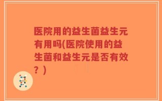 医院用的益生菌益生元有用吗(医院使用的益生菌和益生元是否有效？)