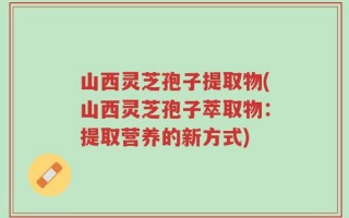山西灵芝孢子提取物(山西灵芝孢子萃取物：提取营养的新方式)