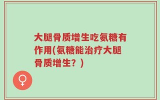 大腿骨质增生吃氨糖有作用(氨糖能治疗大腿骨质增生？)