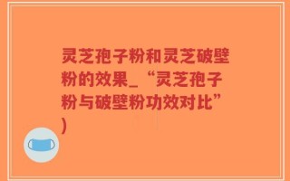 灵芝孢子粉和灵芝破壁粉的效果_“灵芝孢子粉与破壁粉功效对比”)