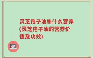 灵芝孢子油补什么营养(灵芝孢子油的营养价值及功效)