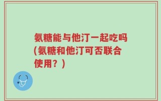 氨糖能与他汀一起吃吗(氨糖和他汀可否联合使用？)
