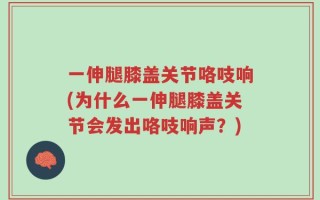 一伸腿膝盖关节咯吱响(为什么一伸腿膝盖关节会发出咯吱响声？)
