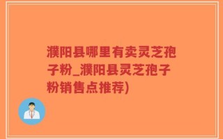 濮阳县哪里有卖灵芝孢子粉_濮阳县灵芝孢子粉销售点推荐)