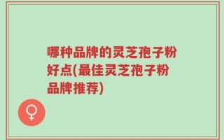 哪种品牌的灵芝孢子粉好点(最佳灵芝孢子粉品牌推荐)