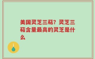 美国灵芝三萜？灵芝三萜含量最高的灵芝是什么