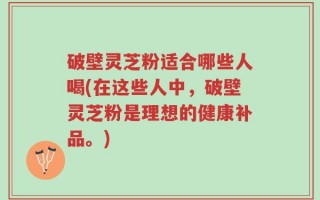 破壁灵芝粉适合哪些人喝(在这些人中，破壁灵芝粉是理想的健康补品。)