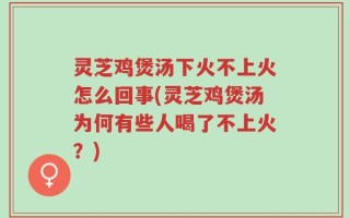 灵芝鸡煲汤下火不上火怎么回事(灵芝鸡煲汤为何有些人喝了不上火？)