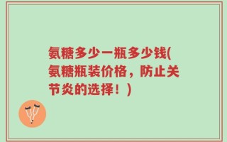 氨糖多少一瓶多少钱(氨糖瓶装价格，防止关节炎的选择！)