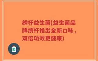 绣杆益生菌(益生菌品牌绣杆推出全新口味，双倍功效更健康)