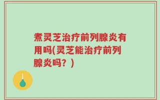 煮灵芝治疗前列腺炎有用吗(灵芝能治疗前列腺炎吗？)