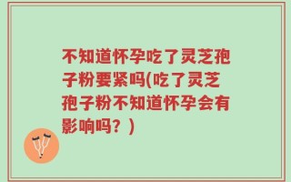 不知道怀孕吃了灵芝孢子粉要紧吗(吃了灵芝孢子粉不知道怀孕会有影响吗？)