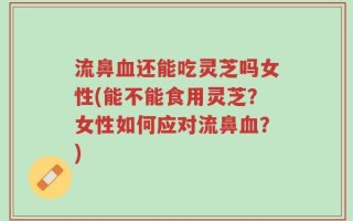 流鼻血还能吃灵芝吗女性(能不能食用灵芝？女性如何应对流鼻血？)