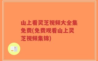 山上看灵芝视频大全集免费(免费观看山上灵芝视频集锦)