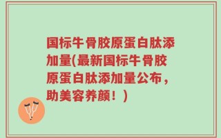 国标牛骨胶原蛋白肽添加量(最新国标牛骨胶原蛋白肽添加量公布，助美容养颜！)