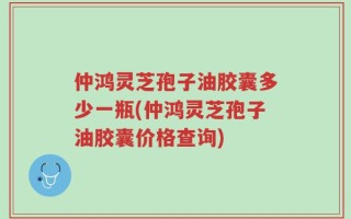 仲鸿灵芝孢子油胶囊多少一瓶(仲鸿灵芝孢子油胶囊价格查询)