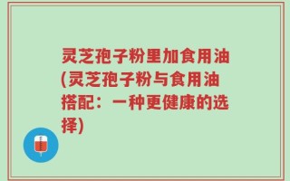 灵芝孢子粉里加食用油(灵芝孢子粉与食用油搭配：一种更健康的选择)