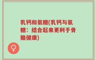 乳钙和氨糖(乳钙与氨糖：结合起来更利于骨骼健康)