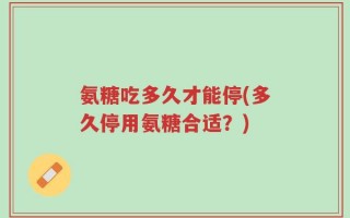 氨糖吃多久才能停(多久停用氨糖合适？)