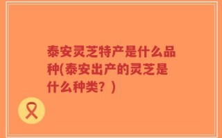 泰安灵芝特产是什么品种(泰安出产的灵芝是什么种类？)