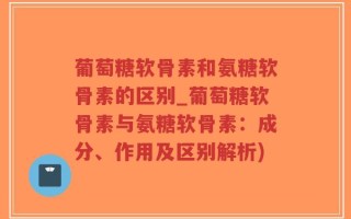 葡萄糖软骨素和氨糖软骨素的区别_葡萄糖软骨素与氨糖软骨素：成分、作用及区别解析)