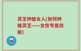 灵芝种植女人(如何种植灵芝——女性专属技能)