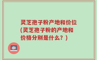 灵芝孢子粉产地和价位(灵芝孢子粉的产地和价格分别是什么？)