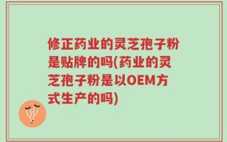 修正药业的灵芝孢子粉是贴牌的吗(药业的灵芝孢子粉是以OEM方式生产的吗)