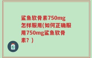 鲨鱼软骨素750mg怎样服用(如何正确服用750mg鲨鱼软骨素？)