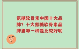 氨糖软骨素中国十大品牌？十大氨糖软骨素品牌里哪一种是比较好呢