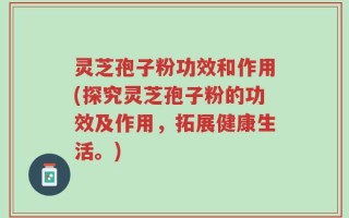 灵芝孢子粉功效和作用(探究灵芝孢子粉的功效及作用，拓展健康生活。)