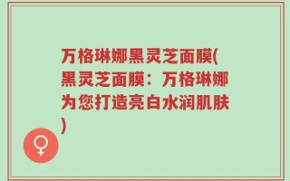 万格琳娜黑灵芝面膜(黑灵芝面膜：万格琳娜为您打造亮白水润肌肤)