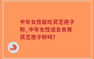 中年女性能吃灵芝孢子粉_中年女性适合食用灵芝孢子粉吗？