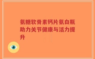 氨糖软骨素钙片氨白瓶助力关节健康与活力提升