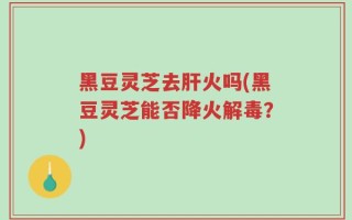 黑豆灵芝去肝火吗(黑豆灵芝能否降火解毒？)