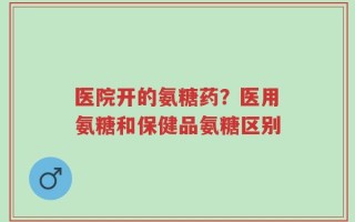 医院开的氨糖药？医用氨糖和保健品氨糖区别