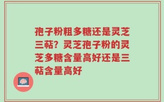孢子粉粗多糖还是灵芝三萜？灵芝孢子粉的灵芝多糖含量高好还是三萜含量高好